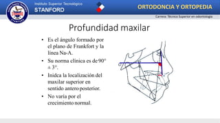 Profundidad maxilar
• Es el ángulo formado por
el plano de Frankfort y la
línea Na-A.
• Su norma clínica es de 90°
± 3°.
• Inidca la localización del
maxilar superior en
sentido antero posterior.
• No varía por el
crecimiento normal.
ORTODONCIA Y ORTOPEDIA
Carrera: Técnico Superior en odontología
 