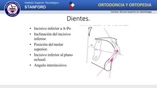 Dientes.
• Incisivo inferior a A-Po
• Inclinación del incisivo
inferior.
• Posición del molar
superior.
• Incisivo inferior al plano
oclusal.
• Angulo interincisivo.
ORTODONCIA Y ORTOPEDIA
Carrera: Técnico Superior en odontología
 