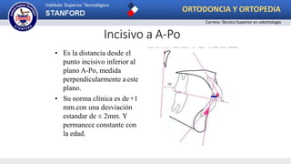 Incisivo a A-Po
• Es la distancia desde el
punto incisivo inferior al
plano A-Po, medida
perpendicularmente a este
plano.
• Su norma clínica es de+1
mm.con una desviación
estandar de ± 2mm. Y
permanece constante con
la edad.
ORTODONCIA Y ORTOPEDIA
Carrera: Técnico Superior en odontología
 