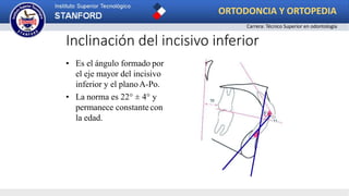 Inclinación del incisivo inferior
• Es el ángulo formado por
el eje mayor del incisivo
inferior y el planoA-Po.
• La norma es 22° ± 4° y
permanece constantecon
la edad.
ORTODONCIA Y ORTOPEDIA
Carrera: Técnico Superior en odontología
 
