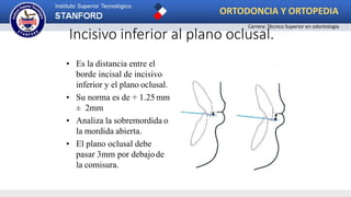 Incisivo inferior al plano oclusal.
• Es la distancia entre el
borde incisal de incisivo
inferior y el plano oclusal.
• Su norma es de + 1.25 mm
± 2mm
• Analiza la sobremordida o
la mordida abierta.
• El plano oclusal debe
pasar 3mm por debajode
la comisura.
ORTODONCIA Y ORTOPEDIA
Carrera: Técnico Superior en odontología
 