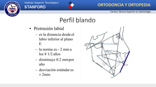 Perfil blando
• Protrusión labial
– es la distancia desdeel
labio inferior al plano
E
– la norma es - 2 mm a
los 8 1/2 años
– disminuye 0.2 mmpor
año
– desviación estándar es
± 2mm.
ORTODONCIA Y ORTOPEDIA
Carrera: Técnico Superior en odontología
 