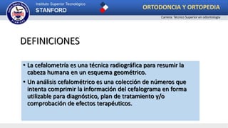 DEFINICIONES
• La cefalometría es una técnica radiográfica para resumir la
cabeza humana en un esquema geométrico.
• Un análisis cefalométrico es una colección de números que
intenta comprimir la información del cefalograma en forma
utilizable para diagnóstico, plan de tratamiento y/o
comprobación de efectos terapéuticos.
ORTODONCIA Y ORTOPEDIA
Carrera: Técnico Superior en odontología
 