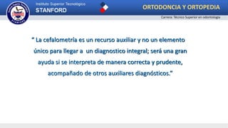 “ La cefalometría es un recurso auxiliar y no un elemento
único para llegar a un diagnostico integral; será una gran
ayuda si se interpreta de manera correcta y prudente,
acompañado de otros auxiliares diagnósticos.”
ORTODONCIA Y ORTOPEDIA
Carrera: Técnico Superior en odontología
 