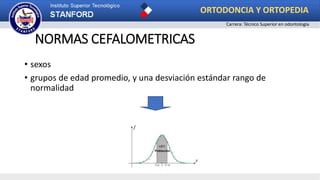 • sexos
• grupos de edad promedio, y una desviación estándar rango de
normalidad
NORMAS CEFALOMETRICAS
ORTODONCIA Y ORTOPEDIA
Carrera: Técnico Superior en odontología
 