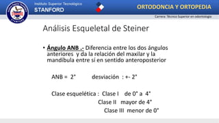 Análisis Esqueletal de Steiner
• Ángulo ANB .- Diferencia entre los dos ángulos
anteriores y da la relación del maxilar y la
mandíbula entre sí en sentido anteroposterior
ANB = 2° desviación : +- 2°
Clase esquelética : Clase I de 0° a 4°
Clase II mayor de 4°
Clase III menor de 0°
ORTODONCIA Y ORTOPEDIA
Carrera: Técnico Superior en odontología
 