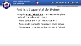 Análisis Esqueletal de Steiner
• Angulo Plano Oclusal S-N .- Inclinación del plano
oclusal con la base del cráneo
Plano oclusal S-N = 14° desviación +- 3°
Aumentado : rotación horaria del plano oclusal
Disminuido : rotación antihoraria del P. Oclusal
ORTODONCIA Y ORTOPEDIA
Carrera: Técnico Superior en odontología
 