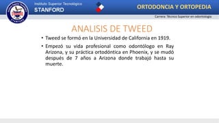 ANALISIS DE TWEED
• Tweed se formó en la Universidad de California en 1919.
• Empezó su vida profesional como odontólogo en Ray
Arizona, y su práctica ortodóntica en Phoenix, y se mudó
después de 7 años a Arizona donde trabajó hasta su
muerte.
ORTODONCIA Y ORTOPEDIA
Carrera: Técnico Superior en odontología
 