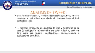 ANALISIS DE TWEED
• Desarrolló sofisticadas y refinadas técnicas terapéuticas, y buscó
documentar todos los casos, desde el comienzo hasta el final
del tratamiento.
• El material compuesto de modelos de yeso y fotografías de la
cara (la radiografía cefalométrica era poco utilizada), sirve de
base para sus primeras publicaciones, comparaciones y
evaluaciones científicas.
ORTODONCIA Y ORTOPEDIA
Carrera: Técnico Superior en odontología
 