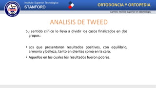 ANALISIS DE TWEED
Su sentido clínico lo lleva a dividir los casos finalizados en dos
grupos:
• Los que presentaron resultados positivos, con equilibrio,
armonía y belleza, tanto en dientes como en la cara.
• Aquellos en los cuales los resultados fueron pobres.
ORTODONCIA Y ORTOPEDIA
Carrera: Técnico Superior en odontología
 