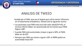 ANALISIS DE TWEED
Guiado por el FMA, que era el ángulo que sufría menor influencia
en el tratamiento ortodóntico, Tweed creó la siguiente norma:
• Los pacientes cuyo FMA está cerca del valor ideal(25º+4º), el
incisivo inferior deber ser posicionado de tal manera que FMIA
llegue a 68º.
• Cuando FMA está aumentado, (mayor o igual a 30º), el FMIA
debe ser de 65º.
• Siempre que FMA sea menor o igual a 20º, el IMPA podrá ser
aumentado hasta 92º.
ORTODONCIA Y ORTOPEDIA
Carrera: Técnico Superior en odontología
 
