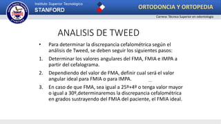 ANALISIS DE TWEED
• Para determinar la discrepancia cefalométrica según el
análisis de Tweed, se deben seguir los siguientes pasos:
1. Determinar los valores angulares del FMA, FMIA e IMPA a
partir del cefalograma.
2. Dependiendo del valor de FMA, definir cual será el valor
angular ideal para FMIA o para IMPA.
3. En caso de que FMA, sea igual a 25º+4º o tenga valor mayor
o igual a 30º,determinaremos la discrepancia cefalométrica
en grados sustrayendo del FMIA del paciente, el FMIA ideal.
ORTODONCIA Y ORTOPEDIA
Carrera: Técnico Superior en odontología
 