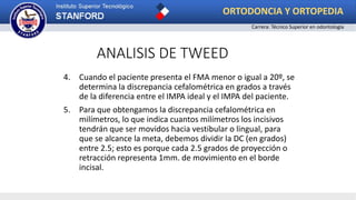 ANALISIS DE TWEED
4. Cuando el paciente presenta el FMA menor o igual a 20º, se
determina la discrepancia cefalométrica en grados a través
de la diferencia entre el IMPA ideal y el IMPA del paciente.
5. Para que obtengamos la discrepancia cefalométrica en
milímetros, lo que indica cuantos milímetros los incisivos
tendrán que ser movidos hacia vestibular o lingual, para
que se alcance la meta, debemos dividir la DC (en grados)
entre 2.5; esto es porque cada 2.5 grados de proyección o
retracción representa 1mm. de movimiento en el borde
incisal.
ORTODONCIA Y ORTOPEDIA
Carrera: Técnico Superior en odontología
 