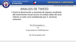 ANALISIS DE TWEED
• Como la disminución o aumento de espacio resultante
del movimiento incisal ocurre en ambos lados del arco
inferior, el valor será multiplicado por 2. tenemos
entonces:
DC= DC (en grados) x 2
2.5
Lo que puede ser simplificado para
DC= DC (en grados) x 0.8
ORTODONCIA Y ORTOPEDIA
Carrera: Técnico Superior en odontología
 