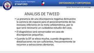 ANALISIS DE TWEED
• La presencia de una discrepancia negativa demuestra
la carencia de espacio para el posicionamiento de los
incisivos inferiores en la meta cefalométrica, por lo
que será necesario un cuidadoso estudio del caso.
• El diagnóstico será conservador en caso de
discrepancias pequeñas.
• Cuando la DT se eleva mucho, cuando desgastes o
distalizaciones no son suficientes, frecuentemente se
recurren a extracciones dentarias.
ORTODONCIA Y ORTOPEDIA
Carrera: Técnico Superior en odontología
 