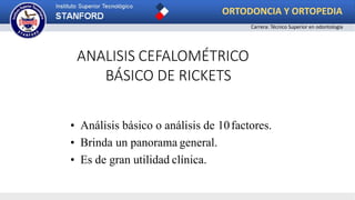 • Análisis básico o análisis de 10factores.
• Brinda un panorama general.
• Es de gran utilidad clínica.
ANALISIS CEFALOMÉTRICO
BÁSICO DE RICKETS
ORTODONCIA Y ORTOPEDIA
Carrera: Técnico Superior en odontología
 