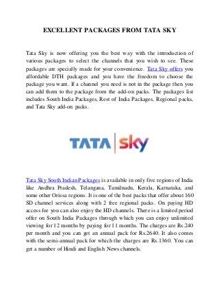 EXCELLENT PACKAGES FROM TATA SKY
Tata Sky is now offering you the best way with the introduction of
various packages to select the channels that you wish to see. These
packages are specially made for your convenience. Tata Sky offers you
affordable DTH packages and you have the freedom to choose the
package you want. If a channel you need is not in the package then you
can add them to the package from the add-on packs. The packages list
includes South India Packages, Rest of India Packages, Regional packs,
and Tata Sky add-on packs.
Tata Sky South Indian Packages is available in only five regions of India
like Andhra Pradesh, Telangana, Tamilnadu, Kerala, Karnataka, and
some other Orissa regions. It is one of the best packs that offer about 160
SD channel services along with 2 free regional packs. On paying HD
access fee you can also enjoy the HD channels. There is a limited period
offer on South India Packages through which you can enjoy unlimited
viewing for 12 months by paying for 11 months. The charges are Rs.240
per month and you can get an annual pack for Rs.2640. It also comes
with the semi-annual pack for which the charges are Rs.1360. You can
get a number of Hindi and English News channels.
 