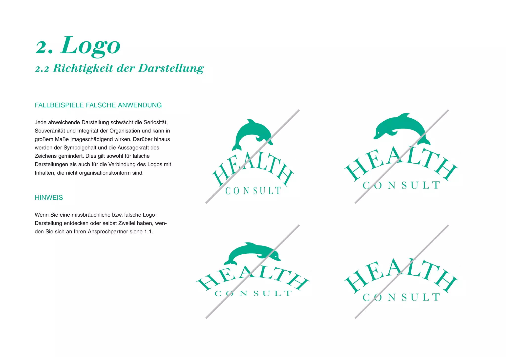 2. Logo
2.2 Richtigkeit der Darstellung

FALLBEISPIELE FALSCHE ANWENDUNG
Jede abweichende Darstellung schwächt die Seriosität,
Souveränität und Integrität der Organisation und kann in
großem Maße imageschädigend wirken. Darüber hinaus
werden der Symbolgehalt und die Aussagekraft des
Zeichens gemindert. Dies gilt sowohl für falsche
Darstellungen als auch für die Verbindung des Logos mit
Inhalten, die nicht organisationskonform sind.

HINWEIS
Wenn Sie eine missbräuchliche bzw. falsche LogoDarstellung entdecken oder selbst Zweifel haben, wenden Sie sich an Ihren Ansprechpartner siehe 1.1.

 