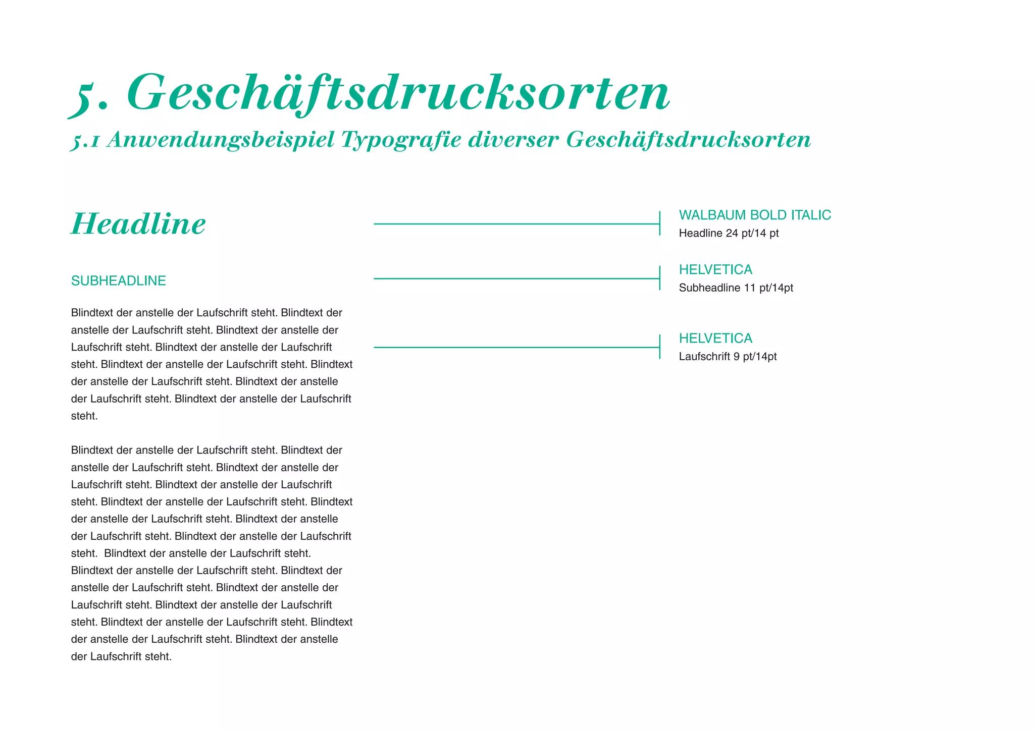 5. Geschäftsdrucksorten
5.1 Anwendungsbeispiel Typografie diverser Geschäftsdrucksorten

Headline
SUBHEADLINE

WALBAUM BOLD ITALIC
Headline 24 pt/14 pt

HELVETICA
Subheadline 11 pt/14pt

Blindtext der anstelle der Laufschrift steht. Blindtext der
anstelle der Laufschrift steht. Blindtext der anstelle der
Laufschrift steht. Blindtext der anstelle der Laufschrift
steht. Blindtext der anstelle der Laufschrift steht. Blindtext
der anstelle der Laufschrift steht. Blindtext der anstelle
der Laufschrift steht. Blindtext der anstelle der Laufschrift
steht.
Blindtext der anstelle der Laufschrift steht. Blindtext der
anstelle der Laufschrift steht. Blindtext der anstelle der
Laufschrift steht. Blindtext der anstelle der Laufschrift
steht. Blindtext der anstelle der Laufschrift steht. Blindtext
der anstelle der Laufschrift steht. Blindtext der anstelle
der Laufschrift steht. Blindtext der anstelle der Laufschrift
steht. Blindtext der anstelle der Laufschrift steht.
Blindtext der anstelle der Laufschrift steht. Blindtext der
anstelle der Laufschrift steht. Blindtext der anstelle der
Laufschrift steht. Blindtext der anstelle der Laufschrift
steht. Blindtext der anstelle der Laufschrift steht. Blindtext
der anstelle der Laufschrift steht. Blindtext der anstelle
der Laufschrift steht.

HELVETICA
Laufschrift 9 pt/14pt

 
