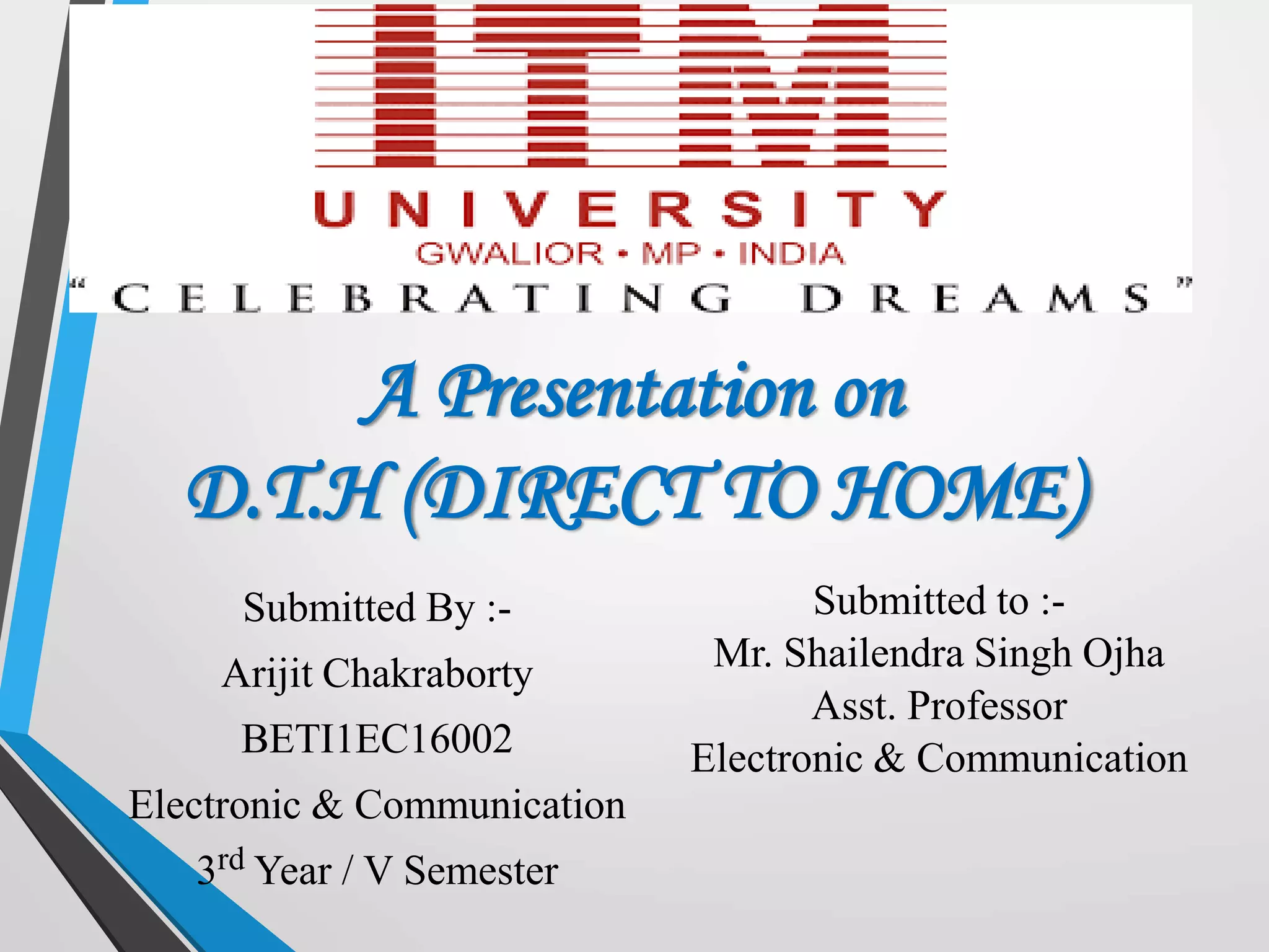 A Presentation on
D.T.H (DIRECT TO HOME)
Submitted By :-
Arijit Chakraborty
BETI1EC16002
Electronic & Communication
3rd Year / V Semester
Submitted to :-
Mr. Shailendra Singh Ojha
Asst. Professor
Electronic & Communication
 
