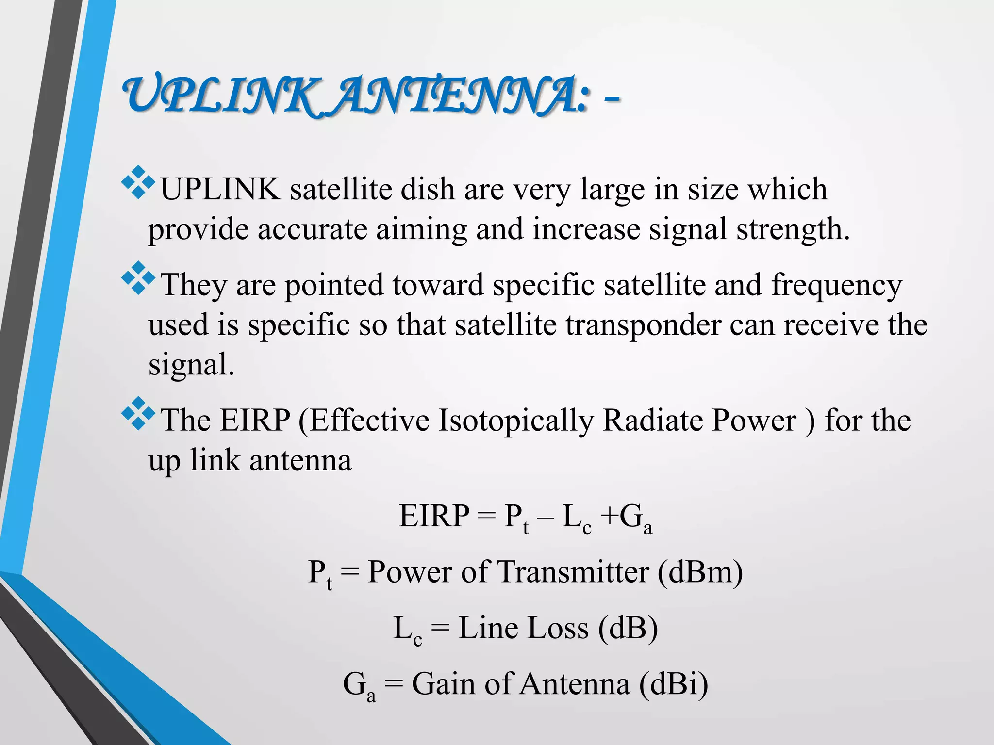 UPLINK ANTENNA: -
UPLINK satellite dish are very large in size which
provide accurate aiming and increase signal strength.
They are pointed toward specific satellite and frequency
used is specific so that satellite transponder can receive the
signal.
The EIRP (Effective Isotopically Radiate Power ) for the
up link antenna
EIRP = Pt – Lc +Ga
Pt = Power of Transmitter (dBm)
Lc = Line Loss (dB)
Ga = Gain of Antenna (dBi)
 