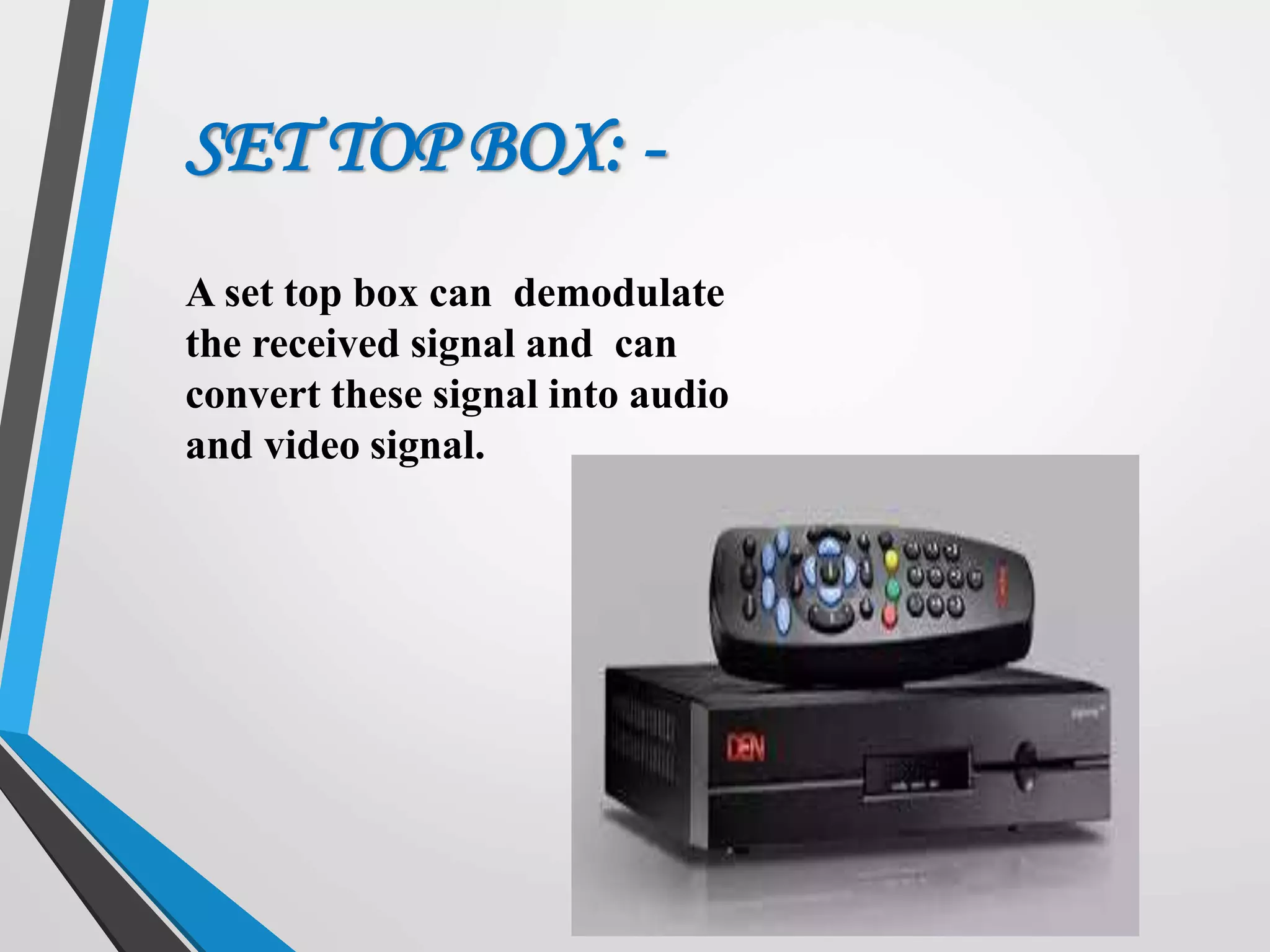 A set top box can demodulate
the received signal and can
convert these signal into audio
and video signal.
SET TOP BOX: -
 
