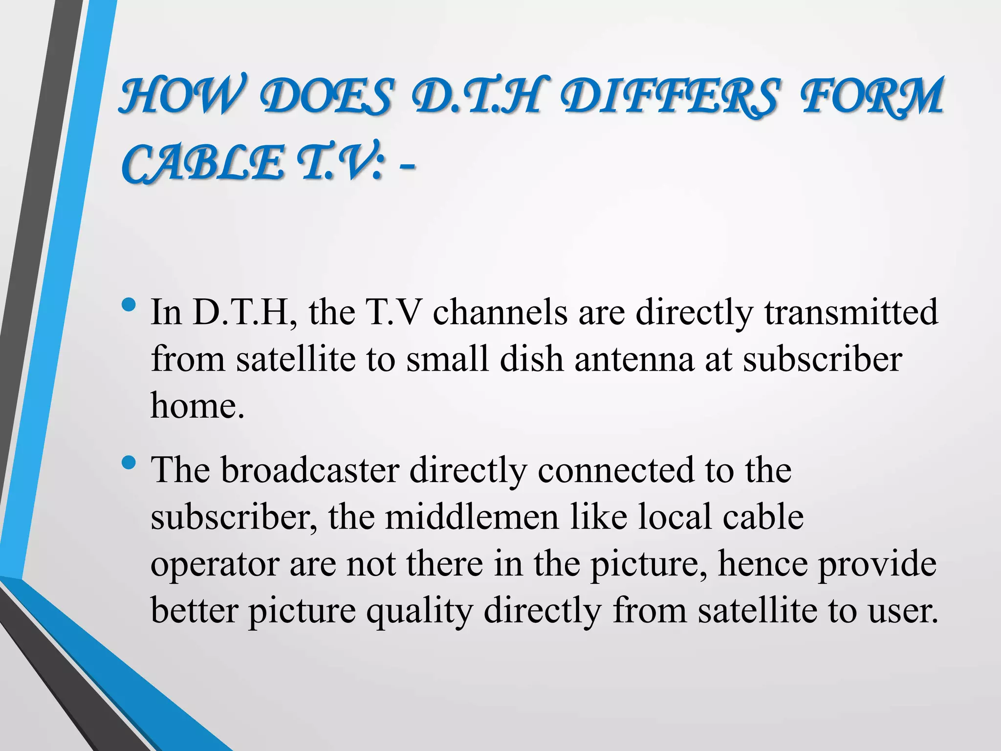 HOW DOES D.T.H DIFFERS FORM
CABLE T.V: -
• In D.T.H, the T.V channels are directly transmitted
from satellite to small dish antenna at subscriber
home.
• The broadcaster directly connected to the
subscriber, the middlemen like local cable
operator are not there in the picture, hence provide
better picture quality directly from satellite to user.
 