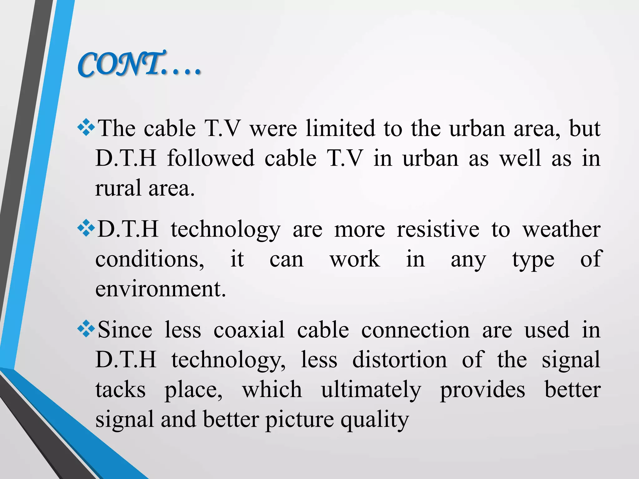 CONT….
The cable T.V were limited to the urban area, but
D.T.H followed cable T.V in urban as well as in
rural area.
D.T.H technology are more resistive to weather
conditions, it can work in any type of
environment.
Since less coaxial cable connection are used in
D.T.H technology, less distortion of the signal
tacks place, which ultimately provides better
signal and better picture quality
 