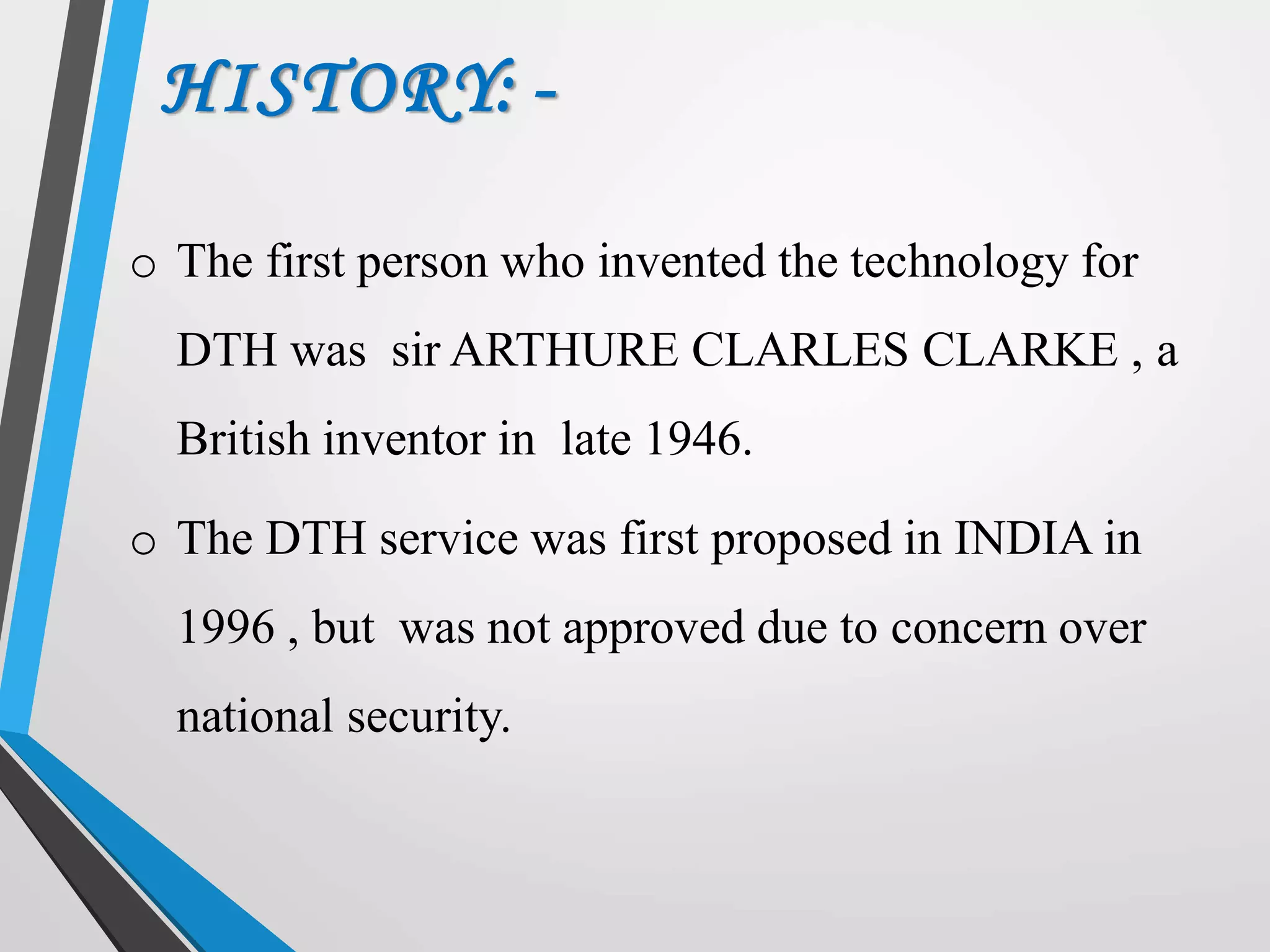 HISTORY: -
o The first person who invented the technology for
DTH was sir ARTHURE CLARLES CLARKE , a
British inventor in late 1946.
o The DTH service was first proposed in INDIA in
1996 , but was not approved due to concern over
national security.
 