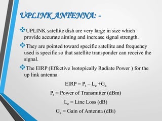 UPLINK ANTENNA: -
UPLINK satellite dish are very large in size which
provide accurate aiming and increase signal strength.
They are pointed toward specific satellite and frequency
used is specific so that satellite transponder can receive the
signal.
The EIRP (Effective Isotopically Radiate Power ) for the
up link antenna
EIRP = Pt – Lc +Ga
Pt = Power of Transmitter (dBm)
Lc = Line Loss (dB)
Ga = Gain of Antenna (dBi)
 