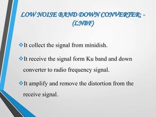 LOW NOISE BAND DOWN CONVERTER: -
(LNBF)
It collect the signal from minidish.
It receive the signal form Ku band and down
converter to radio frequency signal.
It amplify and remove the distortion from the
receive signal.
 