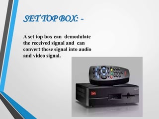 A set top box can demodulate
the received signal and can
convert these signal into audio
and video signal.
SET TOP BOX: -
 