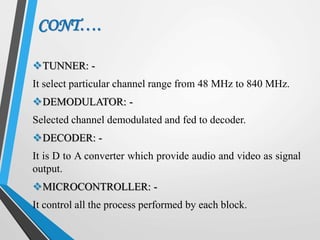 CONT….
TUNNER: -
It select particular channel range from 48 MHz to 840 MHz.
DEMODULATOR: -
Selected channel demodulated and fed to decoder.
DECODER: -
It is D to A converter which provide audio and video as signal
output.
MICROCONTROLLER: -
It control all the process performed by each block.
 