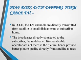 HOW DOES D.T.H DIFFERS FORM
CABLE T.V: -
• In D.T.H, the T.V channels are directly transmitted
from satellite to small dish antenna at subscriber
home.
• The broadcaster directly connected to the
subscriber, the middlemen like local cable
operator are not there in the picture, hence provide
better picture quality directly from satellite to user.
 