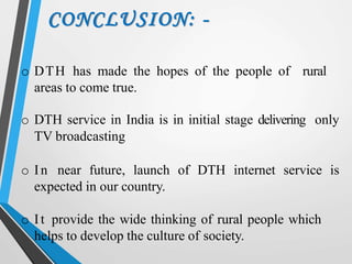 CONCLUSION: -
o DTH has made the hopes of the people of rural
areas to come true.
o DTH service in India is in initial stage delivering only
TV broadcasting
o In near future, launch of DTH internet service is
expected in our country.
o It provide the wide thinking of rural people which
helps to develop the culture of society.
 