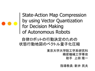 State-Action Map Compression
 by using Vector Quantization
 for Decision Making
 of Autonomous Robots
 自律ロボットの行動決定のための
状態行動地図のベクトル量子化圧縮 
        	
        東京大学大学院工学系研究科	
                  精密機械工学専攻	
                   助手　上田 隆一	
                           	
                 指導教員：新井 民夫	
 