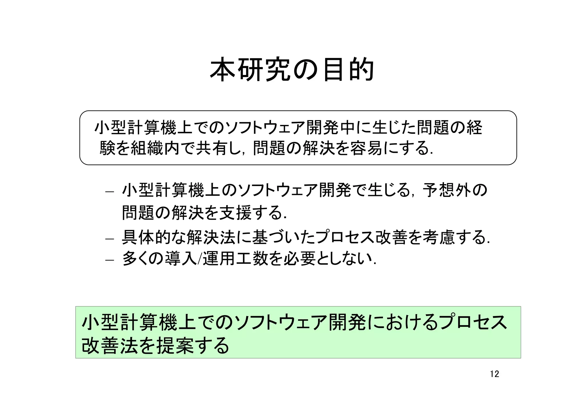 本研究の目的
　小型計算機上でのソフトウェア開発中に生じた問題の経
 験を組織内で共有し，問題の解決を容易にする．

 – 小型計算機上のソフトウェア開発で生じる，予想外の
   問題の解決を支援する．
 – 具体的な解決法に基づいたプロセス改善を考慮する．
 – 多くの導入/運用工数を必要としない．


小型計算機上でのソフトウェア開発におけるプロセス
改善法を提案する
                             12
 