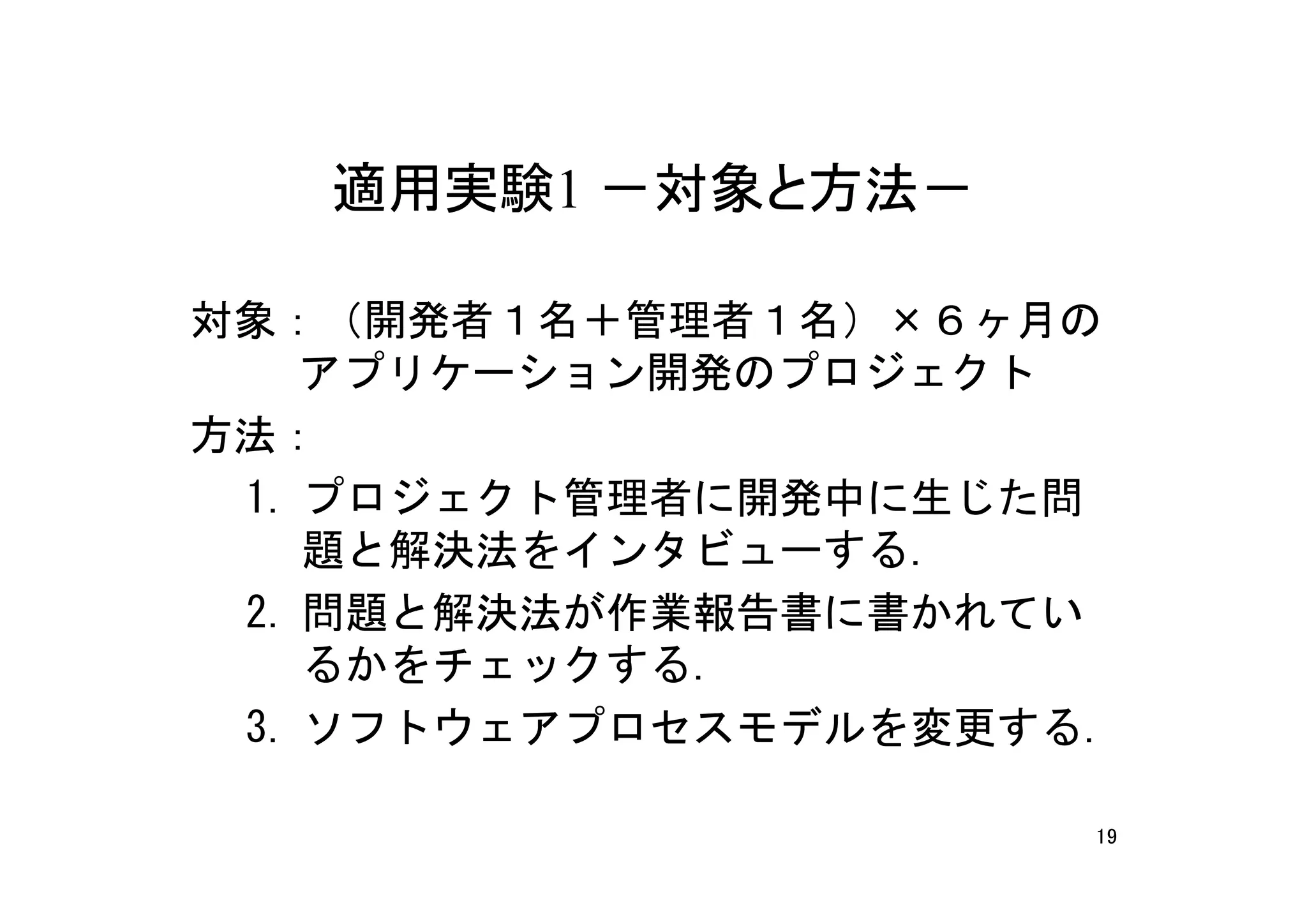 適用実験1 －対象と方法－

対象：（開発者１名＋管理者１名）×６ヶ月の
 　アプリケーション開発のプロジェクト
方法：
 1. プロジェクト管理者に開発中に生じた問
    題と解決法をインタビューする.
 2. 問題と解決法が作業報告書に書かれてい
    るかをチェックする.
 3. ソフトウェアプロセスモデルを変更する.

                      19
 
