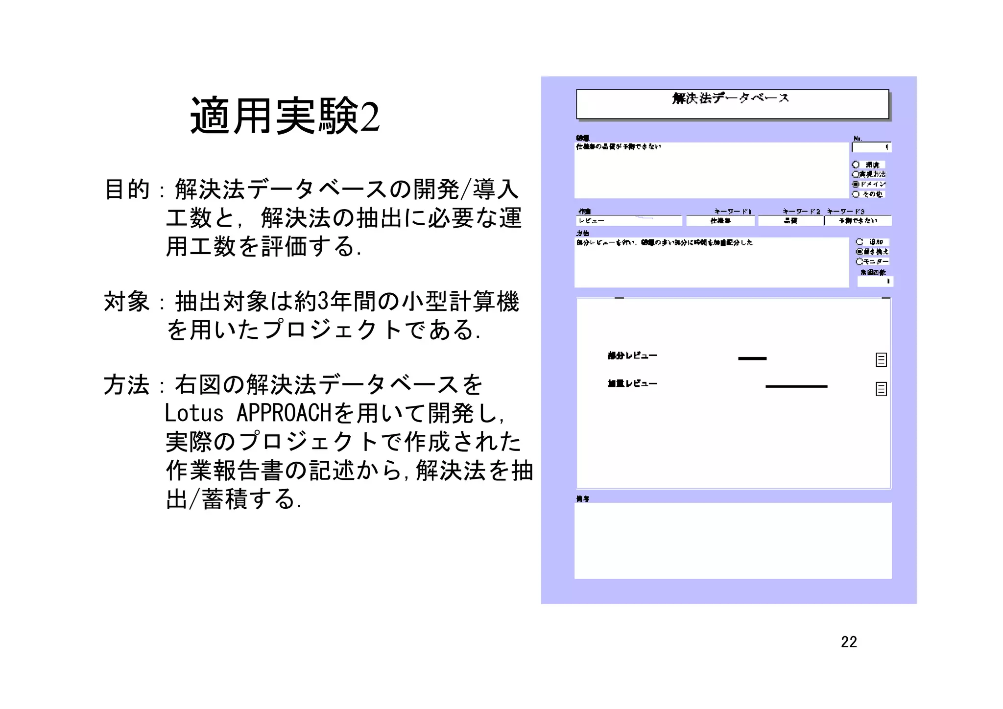 適用実験2
目的：解決法データベースの開発/導入
   工数と，解決法の抽出に必要な運
   用工数を評価する．

対象：抽出対象は約3年間の小型計算機
   を用いたプロジェクトである．

方法：右図の解決法データベースを
   Lotus APPROACHを用いて開発し,
   実際のプロジェクトで作成された
   作業報告書の記述から,解決法を抽
   出/蓄積する.




                            22
 