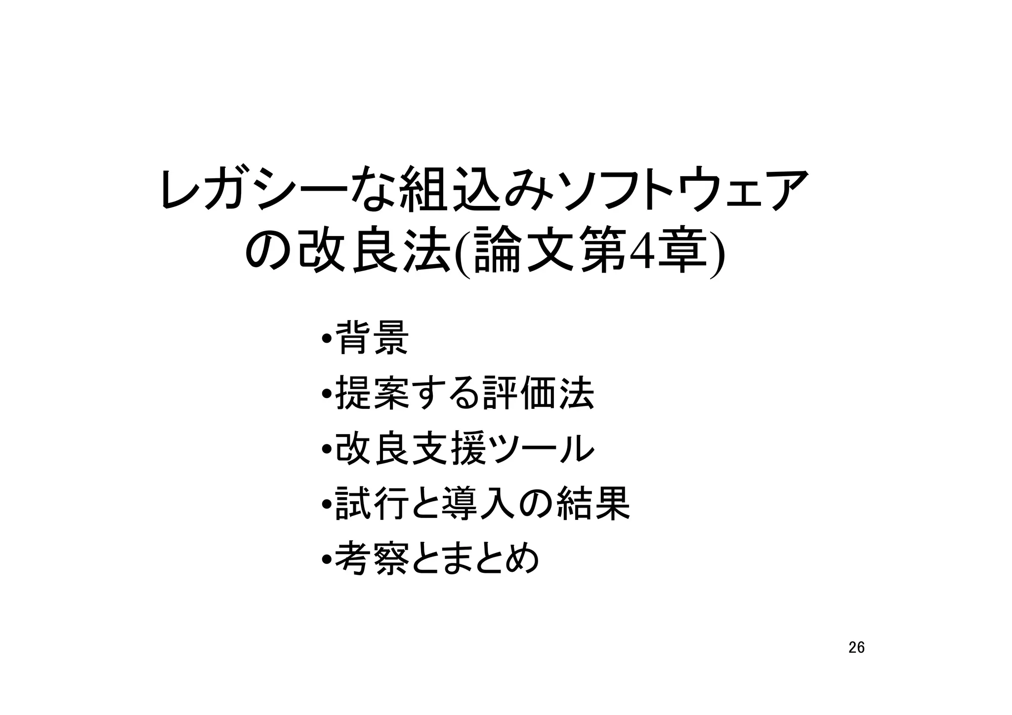 レガシーな組込みソフトウェア
  の改良法(論文第4章)
   •背景
   •提案する評価法
   •改良支援ツール
   •試行と導入の結果
   •考察とまとめ

                 26
 