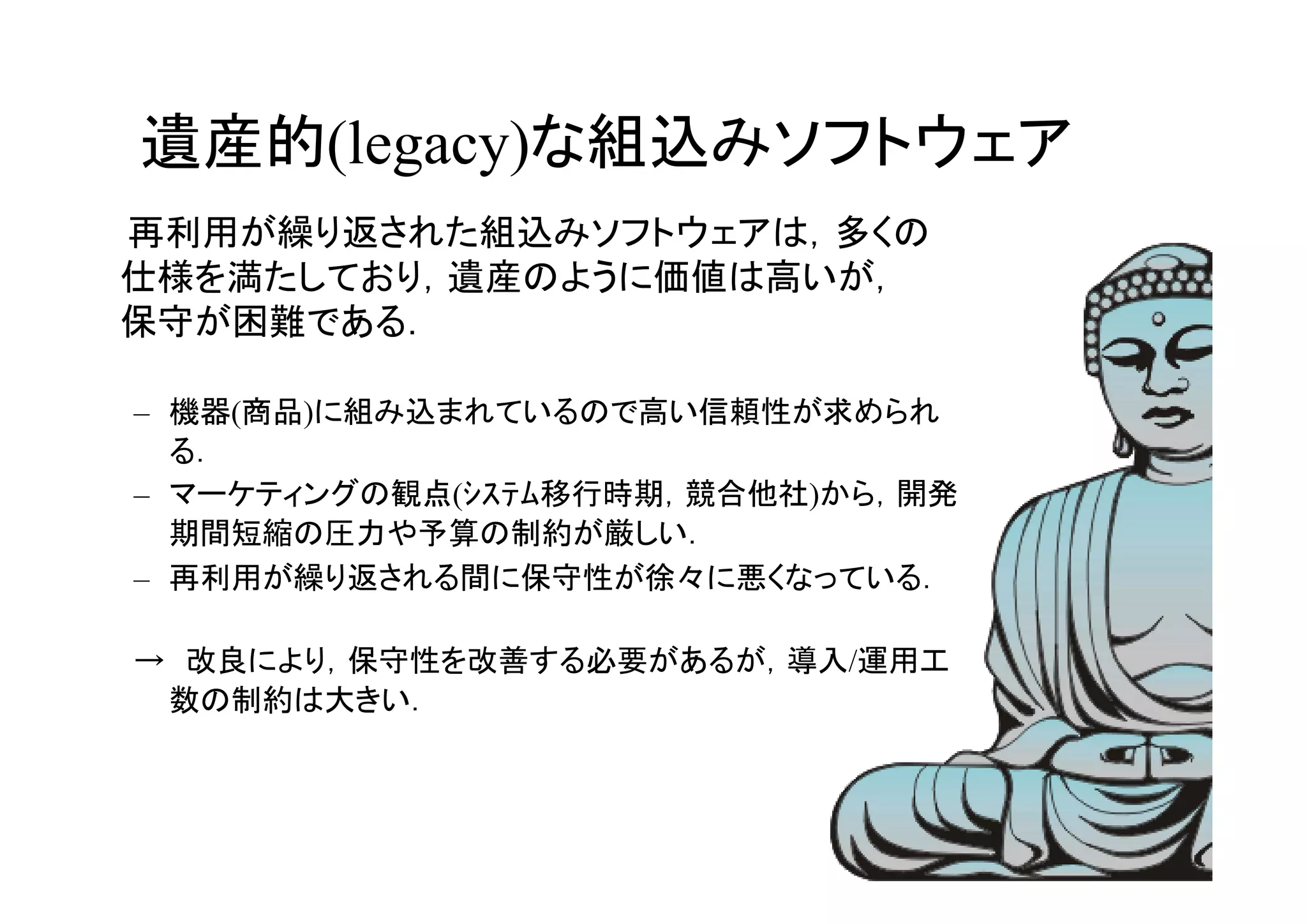 遺産的(legacy)な組込みソフトウェア
　　再利用が繰り返された組込みソフトウェアは，多くの
  仕様を満たしており，遺産のように価値は高いが，　
  保守が困難である．

 – 機器(商品)に組み込まれているので高い信頼性が求められ
   る．
 – マーケティングの観点(ｼｽﾃﾑ移行時期，競合他社)から，開発
   期間短縮の圧力や予算の制約が厳しい．
 – 再利用が繰り返される間に保守性が徐々に悪くなっている．

 →　改良により，保守性を改善する必要があるが，導入/運用工
  数の制約は大きい．



                                    27
 