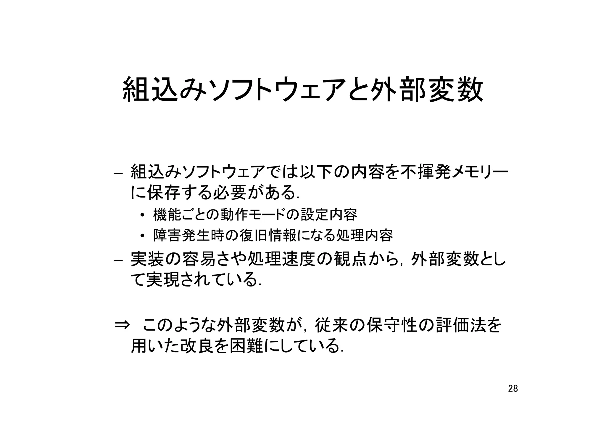 組込みソフトウェアと外部変数

– 組込みソフトウェアでは以下の内容を不揮発メモリー
  に保存する必要がある．
 • 機能ごとの動作モードの設定内容
 • 障害発生時の復旧情報になる処理内容
– 実装の容易さや処理速度の観点から，外部変数とし
  て実現されている．

⇒　このような外部変数が，従来の保守性の評価法を
 用いた改良を困難にしている．

                            28
 