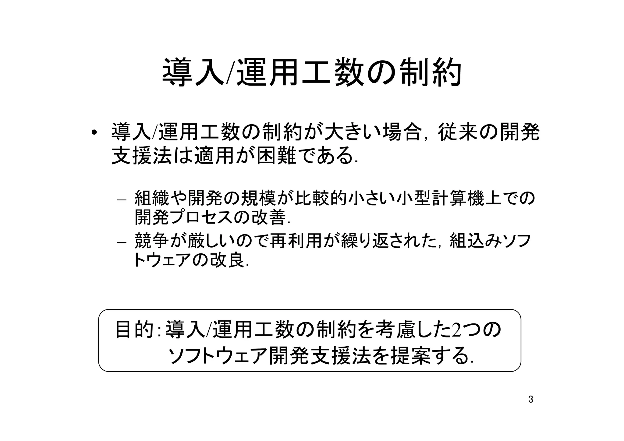 導入/運用工数の制約
• 導入/運用工数の制約が大きい場合，従来の開発
  支援法は適用が困難である．

 – 組織や開発の規模が比較的小さい小型計算機上での
   開発プロセスの改善．
 – 競争が厳しいので再利用が繰り返された，組込みソフ
   トウェアの改良．


 目的：導入/運用工数の制約を考慮した2つの
 　　　　ソフトウェア開発支援法を提案する．
                          3
 