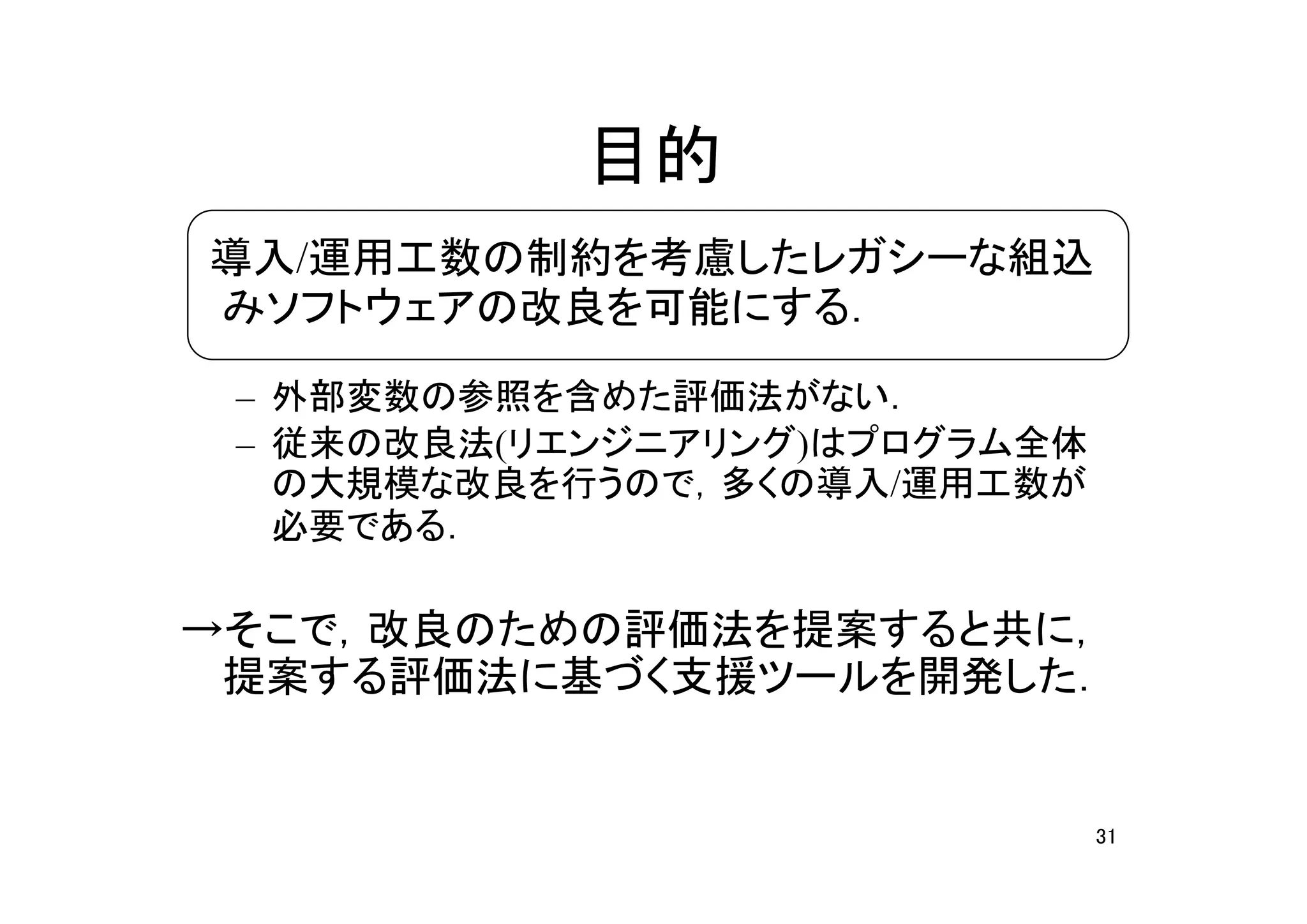 目的
　導入/運用工数の制約を考慮したレガシーな組込
 みソフトウェアの改良を可能にする．

 – 外部変数の参照を含めた評価法がない．
 – 従来の改良法(リエンジニアリング)はプログラム全体
   の大規模な改良を行うので，多くの導入/運用工数が
   必要である．

→そこで，改良のための評価法を提案すると共に，
 提案する評価法に基づく支援ツールを開発した．


                               31
 