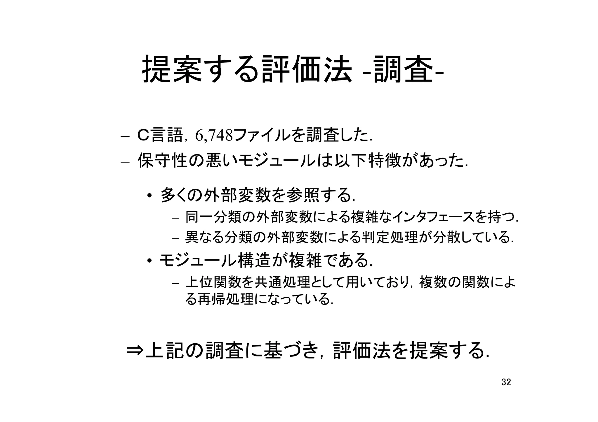 提案する評価法 -調査-
– Ｃ言語，6,748ファイルを調査した．
– 保守性の悪いモジュールは以下特徴があった．

  • 多くの外部変数を参照する．
    – 同一分類の外部変数による複雑なインタフェースを持つ．
    – 異なる分類の外部変数による判定処理が分散している．
  • モジュール構造が複雑である．
    – 上位関数を共通処理として用いており，複数の関数によ
      る再帰処理になっている．


⇒上記の調査に基づき，評価法を提案する．
                              32
 