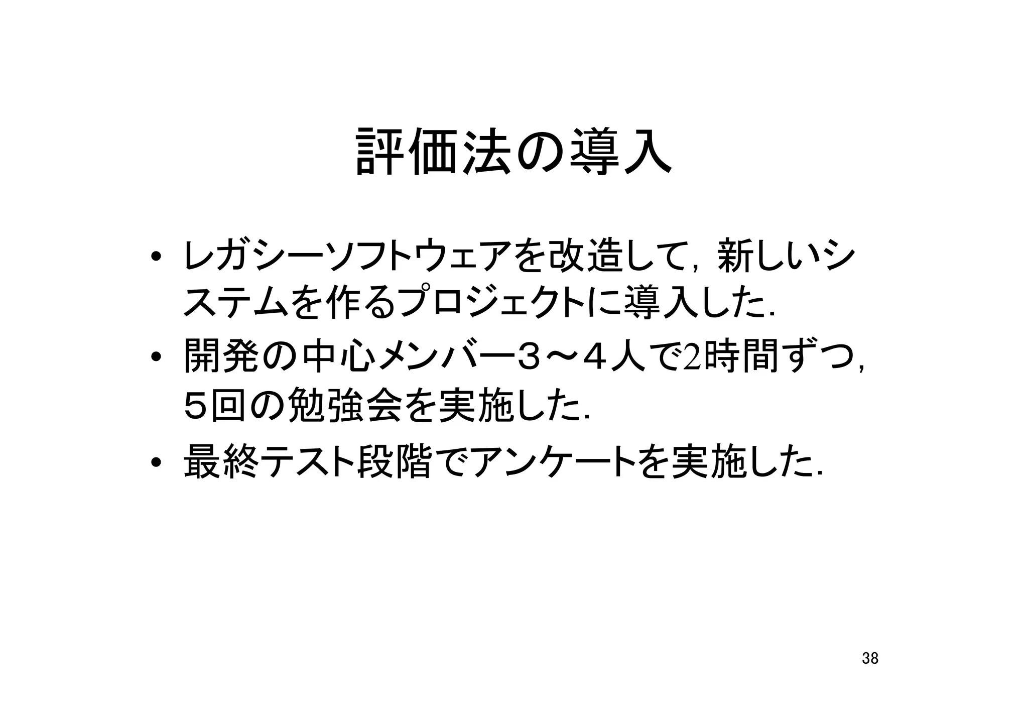 評価法の導入
• レガシーソフトウェアを改造して，新しいシ
  ステムを作るプロジェクトに導入した．
• 開発の中心メンバー３～４人で2時間ずつ，
  ５回の勉強会を実施した．
• 最終テスト段階でアンケートを実施した．



                     38
 