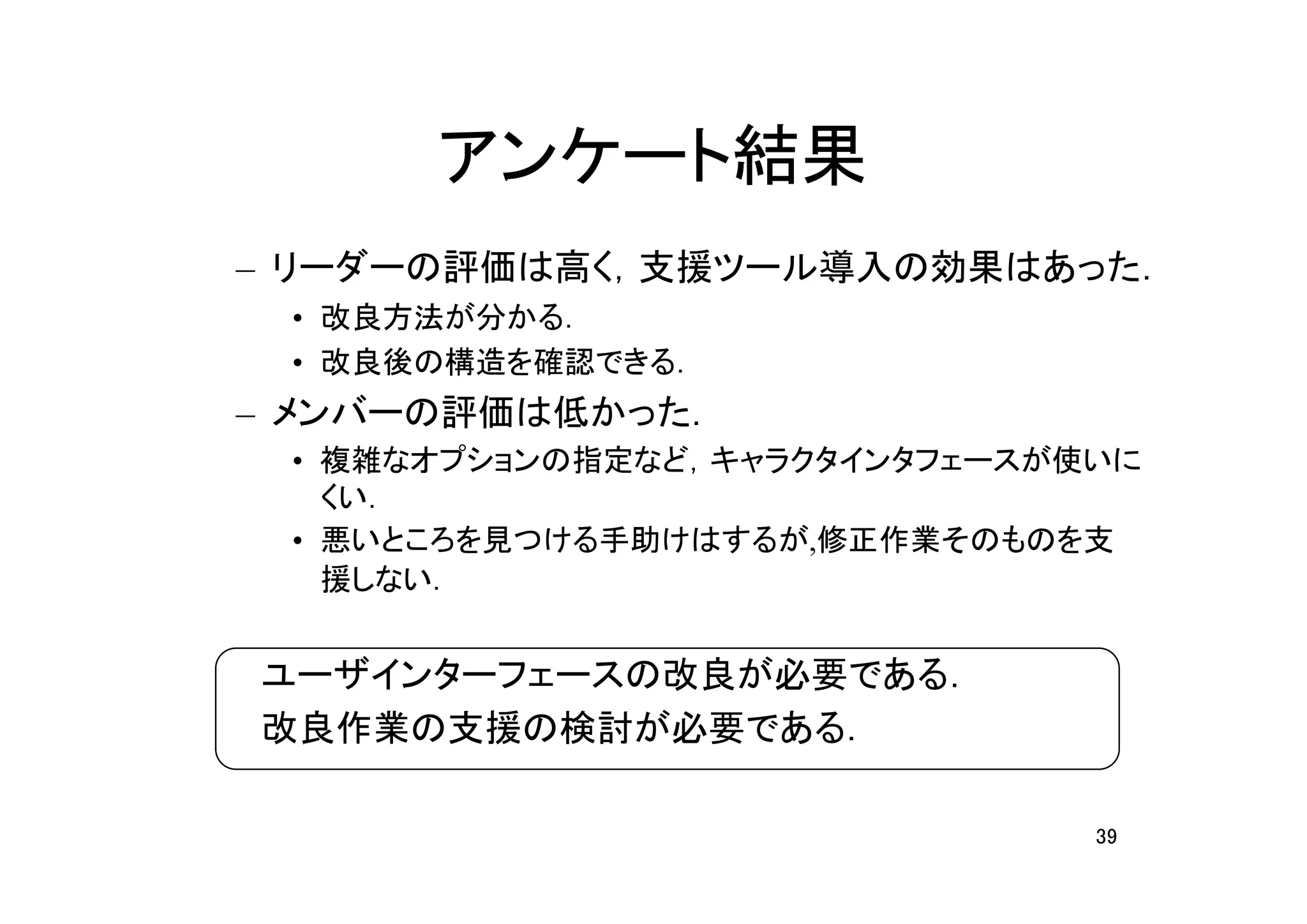 アンケート結果
– リーダーの評価は高く，支援ツール導入の効果はあった．
 • 改良方法が分かる．
 • 改良後の構造を確認できる．
– メンバーの評価は低かった．
 • 複雑なオプションの指定など，キャラクタインタフェースが使いに
   くい．
 • 悪いところを見つける手助けはするが,修正作業そのものを支
   援しない．


　ユーザインターフェースの改良が必要である．
　改良作業の支援の検討が必要である．

                               39
 