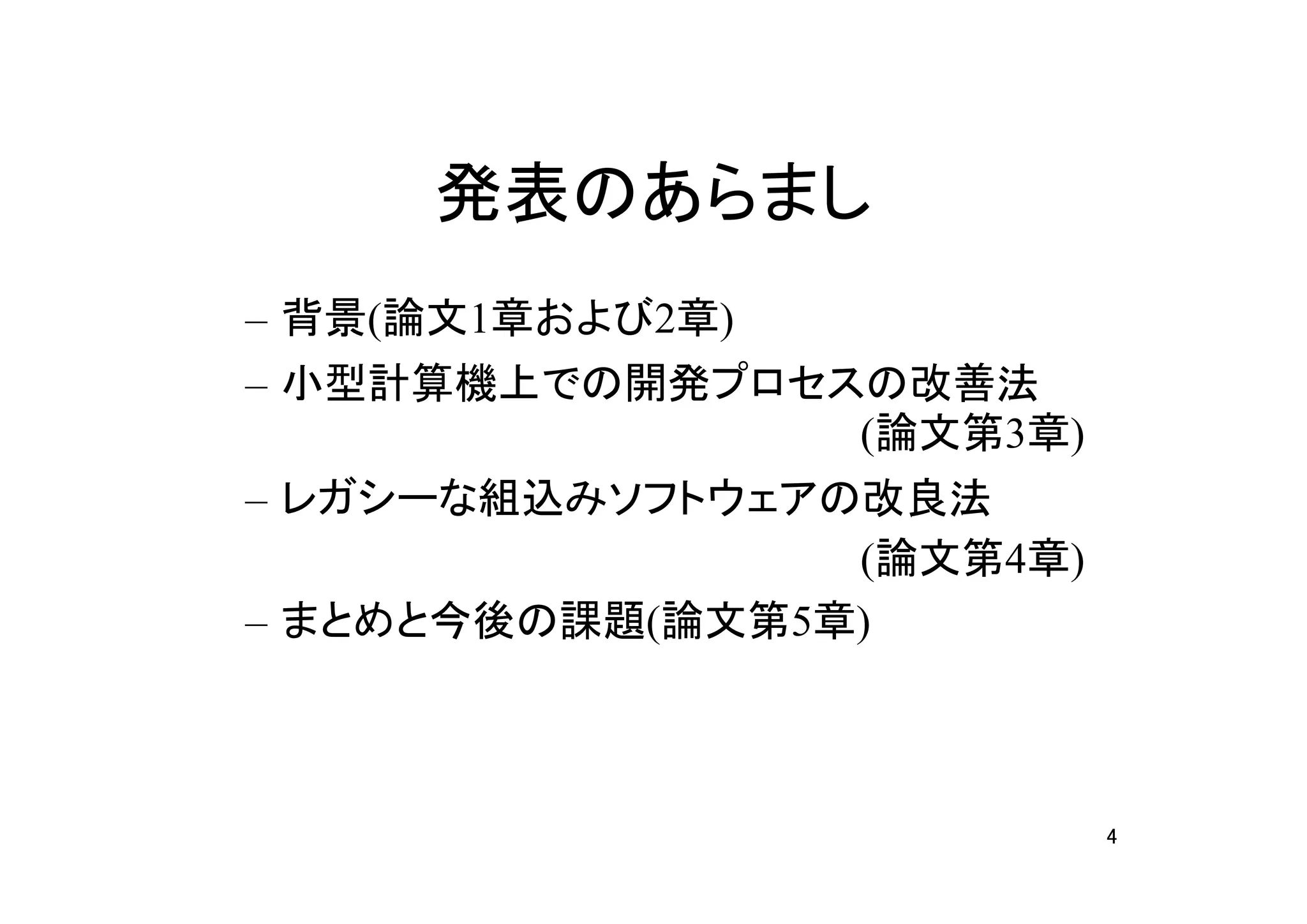 発表のあらまし
– 背景(論文1章および2章)
– 小型計算機上での開発プロセスの改善法
                (論文第3章)
– レガシーな組込みソフトウェアの改良法
　                (論文第4章)
– まとめと今後の課題(論文第5章)



                           4
 