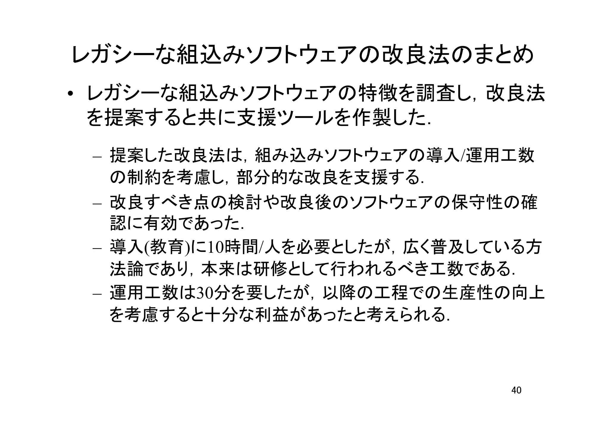 レガシーな組込みソフトウェアの改良法のまとめ
• レガシーな組込みソフトウェアの特徴を調査し，改良法
  を提案すると共に支援ツールを作製した．
 – 提案した改良法は，組み込みソフトウェアの導入/運用工数
   の制約を考慮し，部分的な改良を支援する．
 – 改良すべき点の検討や改良後のソフトウェアの保守性の確
   認に有効であった．
 – 導入(教育)に10時間/人を必要としたが，広く普及している方
   法論であり，本来は研修として行われるべき工数である．
 – 運用工数は30分を要したが，以降の工程での生産性の向上
   を考慮すると十分な利益があったと考えられる．



                              40
 