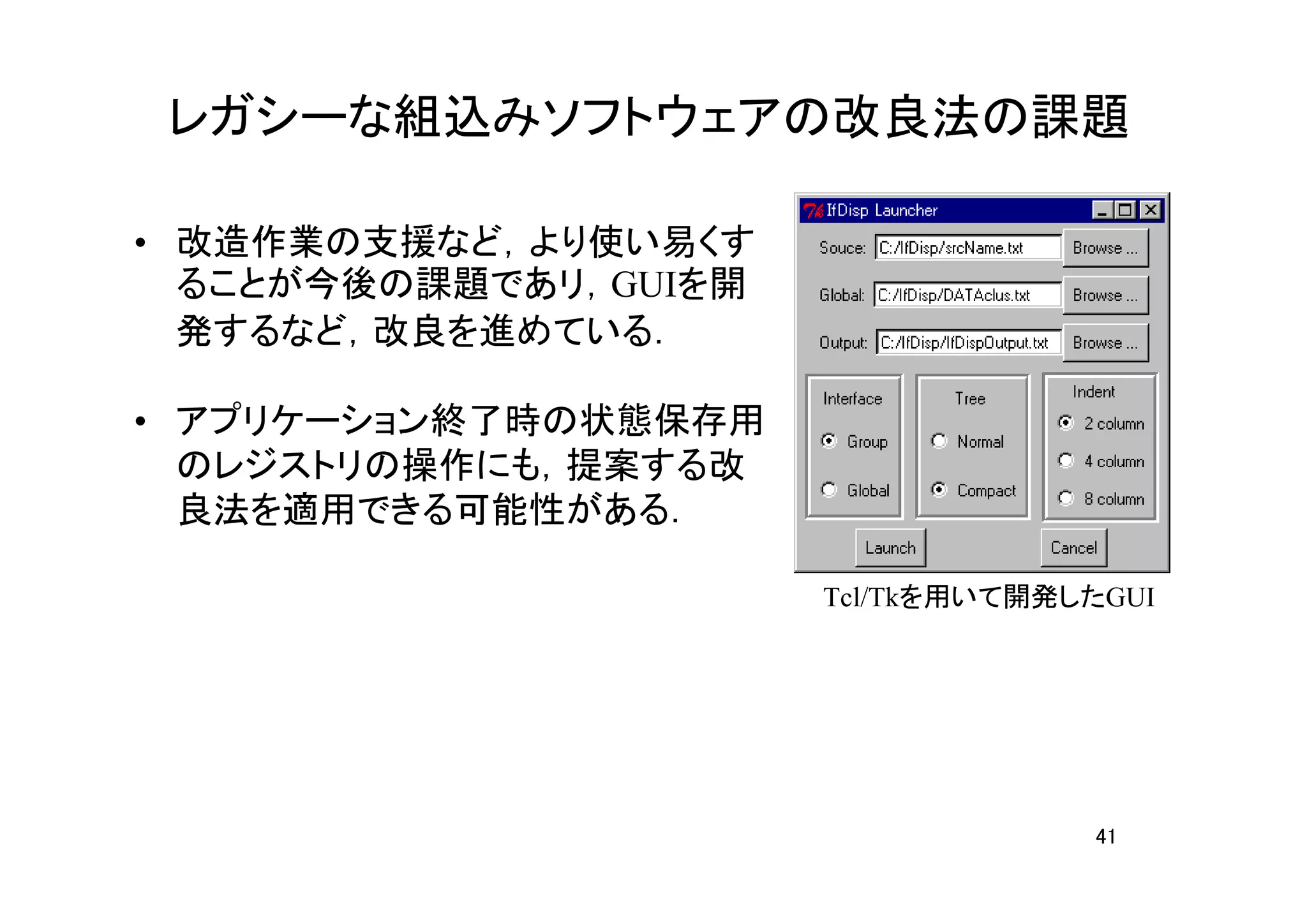 レガシーな組込みソフトウェアの改良法の課題

• 改造作業の支援など，より使い易くす
  ることが今後の課題であリ，GUIを開
  発するなど，改良を進めている．

• アプリケーション終了時の状態保存用
  のレジストリの操作にも，提案する改
  良法を適用できる可能性がある．

                       Tcl/Tkを用いて開発したGUI




                                    41
 